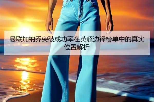 曼联加纳乔突破成功率在英超边锋榜单中的真实位置解析