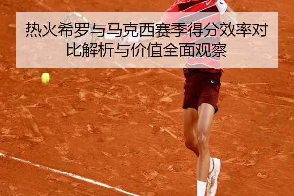 热火希罗与马克西赛季得分效率对比解析与价值全面观察