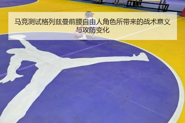 马竞测试格列兹曼前腰自由人角色所带来的战术意义与攻防变化