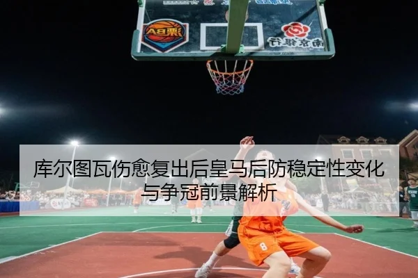 库尔图瓦伤愈复出后皇马后防稳定性变化与争冠前景解析