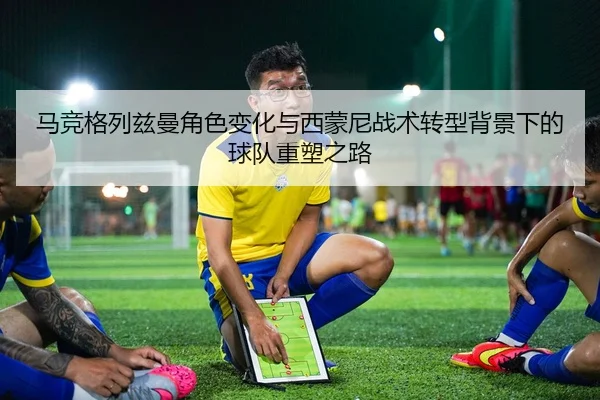 马竞格列兹曼角色变化与西蒙尼战术转型背景下的球队重塑之路