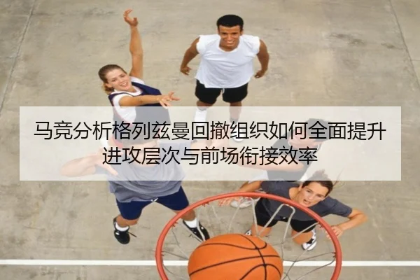 马竞分析格列兹曼回撤组织如何全面提升进攻层次与前场衔接效率