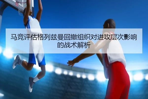 马竞评估格列兹曼回撤组织对进攻层次影响的战术解析