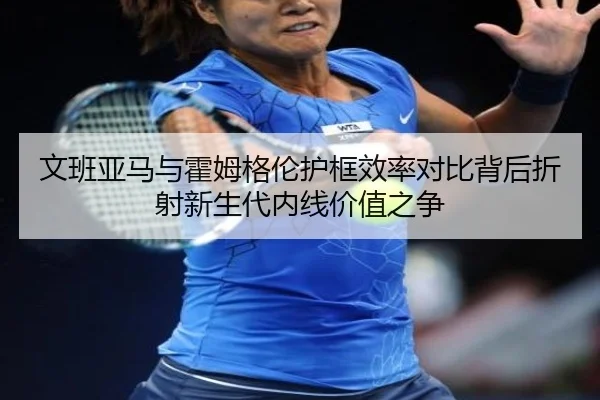 文班亚马与霍姆格伦护框效率对比背后折射新生代内线价值之争